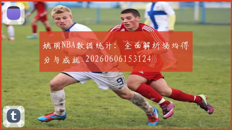 姚明NBA数据统计:全面解析场均得分与成就_20260606153124