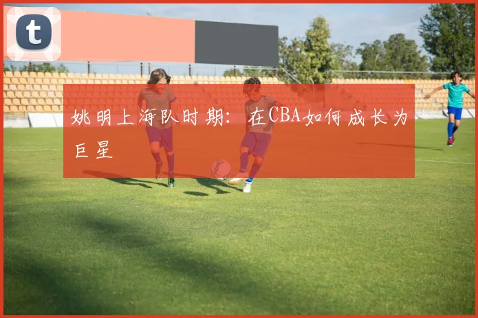 姚明上海队时期:在CBA如何成长为巨星