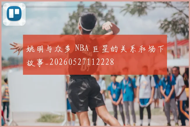 姚明与众多 NBA 巨星的关系和场下故事_20260527112228