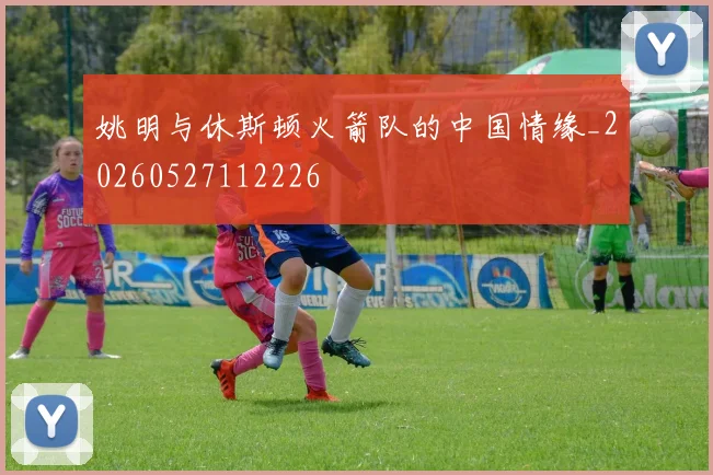 姚明与休斯顿火箭队的中国情缘_20260527112226