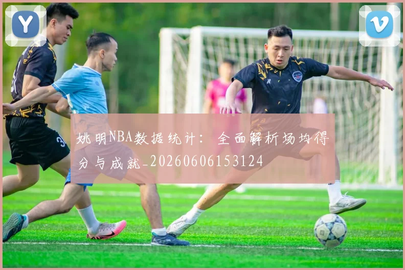 姚明NBA数据统计:全面解析场均得分与成就_20260606153124