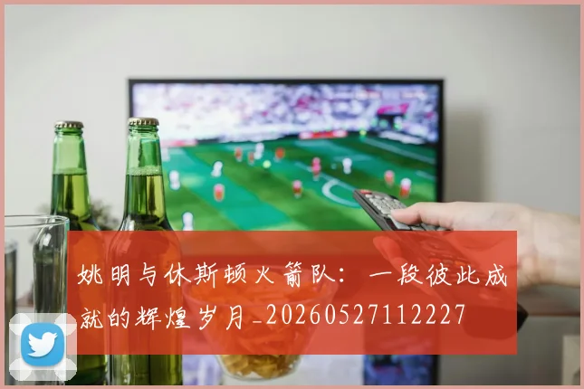 姚明与休斯顿火箭队:一段彼此成就的辉煌岁月_20260527112227