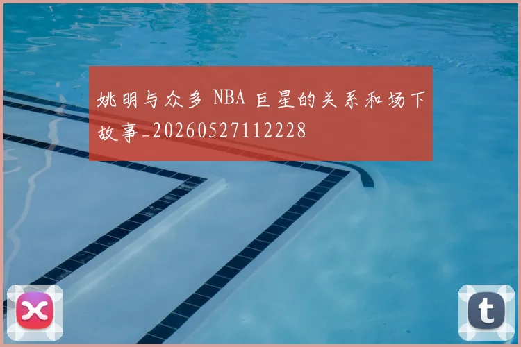 姚明与众多 NBA 巨星的关系和场下故事_20260527112228